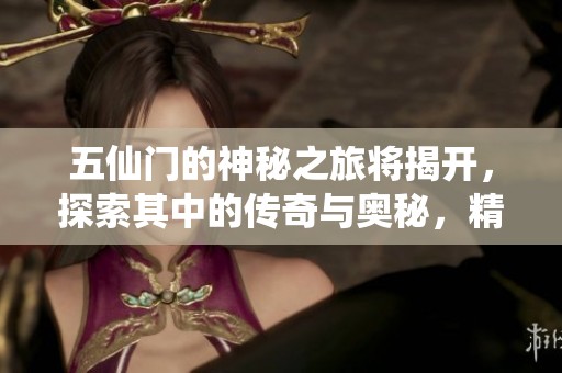 五仙门的神秘之旅将揭开，探索其中的传奇与奥秘，精彩纷呈！