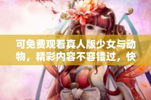 可免费观看真人版少女与动物，精彩内容不容错过，快来体验吧！