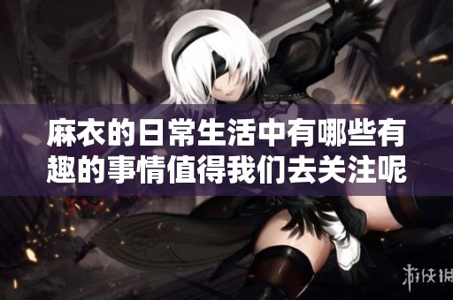 麻衣的日常生活中有哪些有趣的事情值得我们去关注呢？