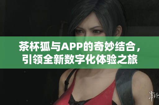 茶杯狐与APP的奇妙结合，引领全新数字化体验之旅