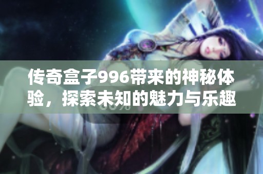 传奇盒子996带来的神秘体验，探索未知的魅力与乐趣