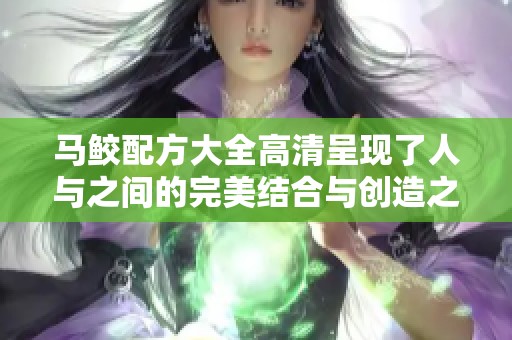 马鲛配方大全高清呈现了人与之间的完美结合与创造之美