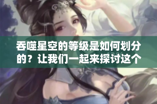 吞噬星空的等级是如何划分的？让我们一起来探讨这个问题。