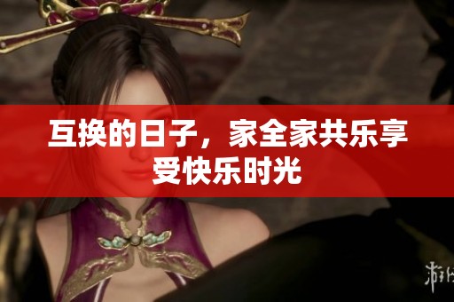 互换的日子，家全家共乐享受快乐时光