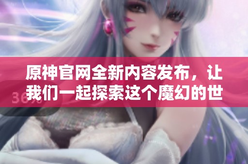 原神官网全新内容发布，让我们一起探索这个魔幻的世界吧