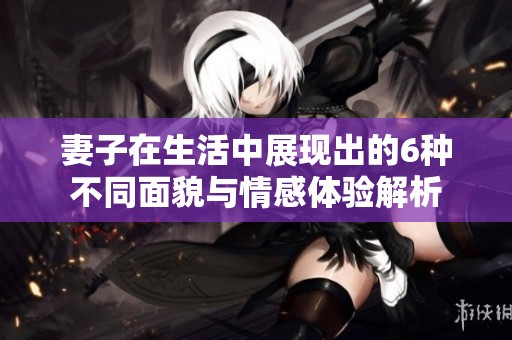 妻子在生活中展现出的6种不同面貌与情感体验解析