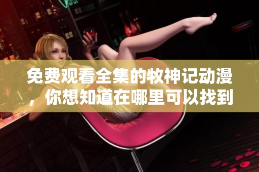 免费观看全集的牧神记动漫，你想知道在哪里可以找到吗