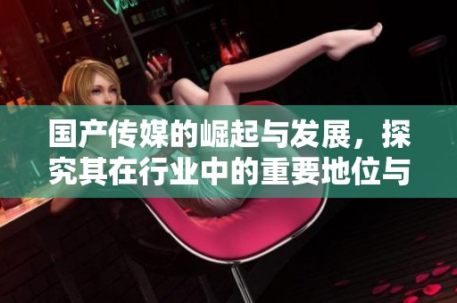 国产传媒的崛起与发展，探究其在行业中的重要地位与影响力