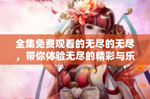 全集免费观看的无尽的无尽，带你体验无尽的精彩与乐趣