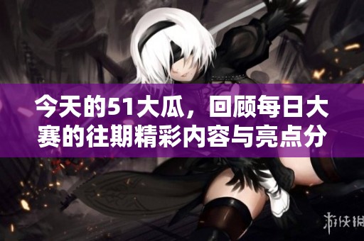 今天的51大瓜，回顾每日大赛的往期精彩内容与亮点分享