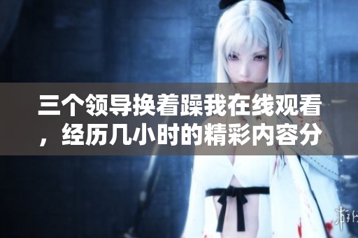 三个领导换着躁我在线观看，经历几小时的精彩内容分享