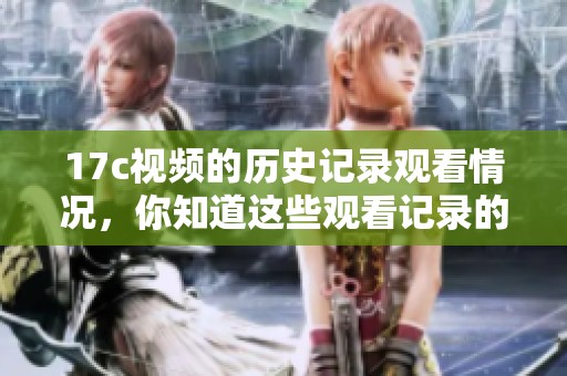 17c视频的历史记录观看情况，你知道这些观看记录的重要性吗