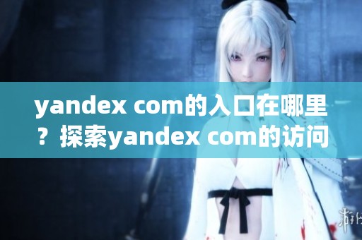 yandex com的入口在哪里？探索yandex com的访问方式与功能