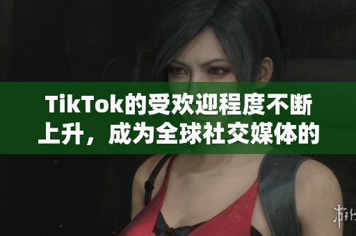 TikTok的受欢迎程度不断上升，成为全球社交媒体的新风潮