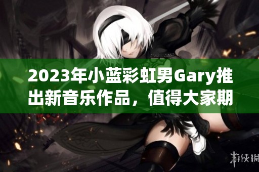 2023年小蓝彩虹男Gary推出新音乐作品，值得大家期待与分享