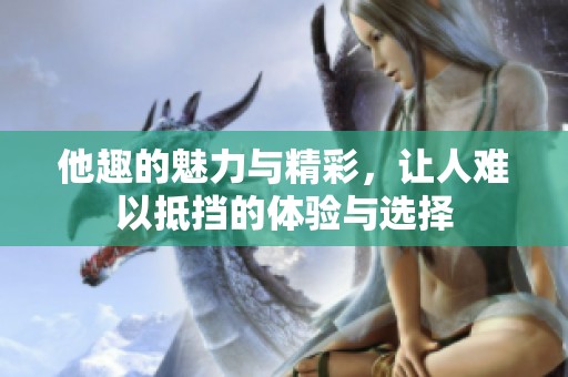 他趣的魅力与精彩，让人难以抵挡的体验与选择
