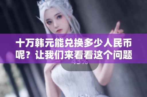十万韩元能兑换多少人民币呢？让我们来看看这个问题的答案。