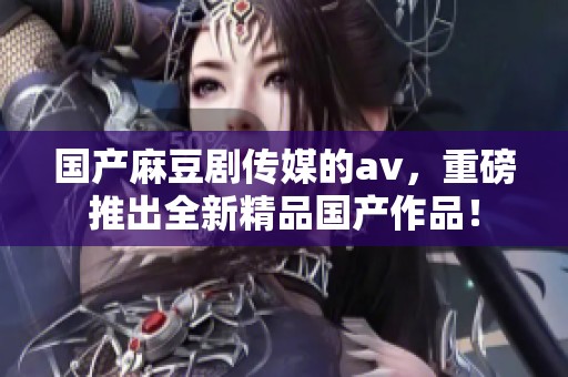 国产麻豆剧传媒的**，重磅推出全新精品国产作品！