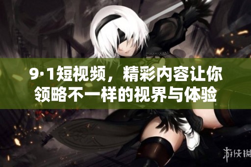 9·1短视频，精彩内容让你领略不一样的视界与体验