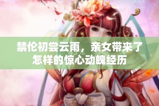 禁伦初尝云雨，亲女带来了怎样的惊心动魄经历