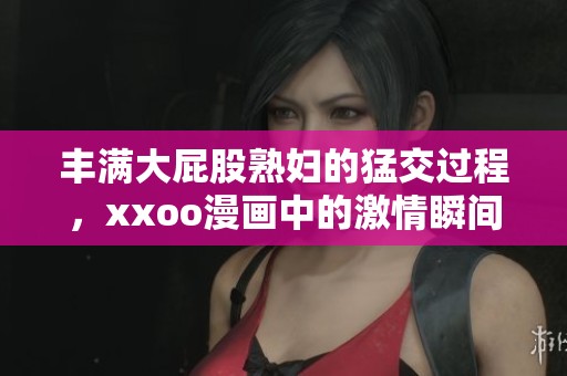 丰满大屁股**的猛交过程，xxoo漫画中的激情瞬间再现