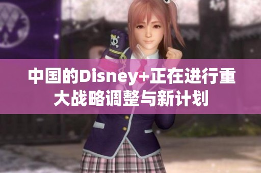 中国的Disney+正在进行重大战略调整与新计划