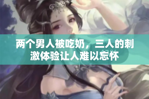 两个男人被吃奶，三人的刺激体验让人难以忘怀