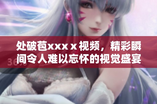 处破苞xxxⅹ视频，精彩瞬间令人难以忘怀的视觉盛宴