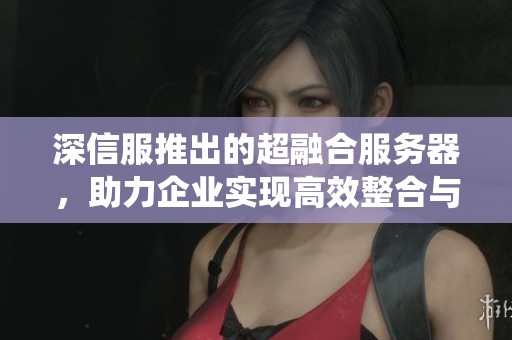深信服推出的超融合服务器，助力企业实现高效整合与管理系统