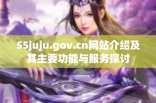 55juju.gov.cn网站介绍及其主要功能与服务探讨
