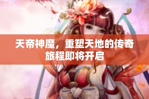 天帝神魔，重塑天地的传奇旅程即将开启