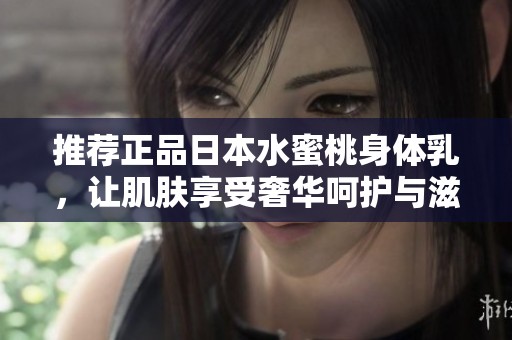 推荐正品日本水蜜桃身体乳，让肌肤享受奢华呵护与滋润体验
