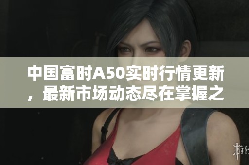 中国富时A50实时行情更新，最新市场动态尽在掌握之中