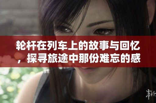 轮杆在列车上的故事与回忆，探寻旅途中那份难忘的感动与经历。