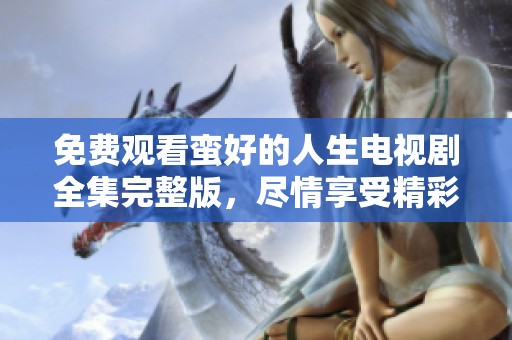 免费观看蛮好的人生电视剧全集完整版，尽情享受精彩剧情与欢笑时刻