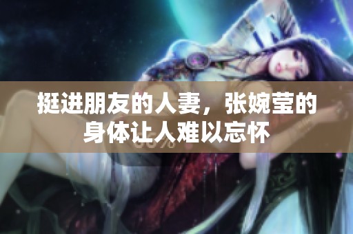 挺进朋友的人妻，张婉莹的身体让人难以忘怀