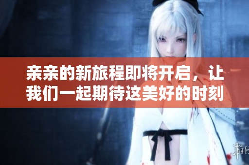 亲亲的新旅程即将开启，让我们一起期待这美好的时刻吧！