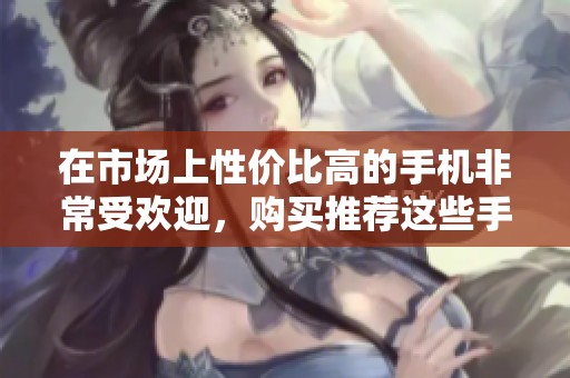 在市场上性价比高的手机非常受欢迎，购买推荐这些手机是明智之选