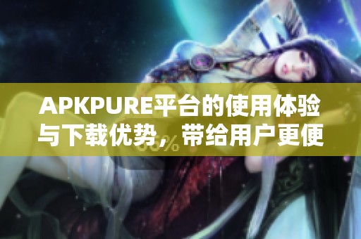 APKPURE平台的使用体验与下载优势，带给用户更便捷的应用获取方式