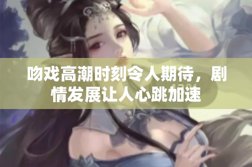 吻戏高潮时刻令人期待，剧情发展让人心跳加速