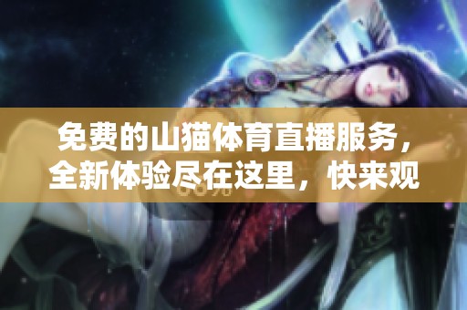 免费的山猫**直播服务，全新体验尽在这里，快来观看吧