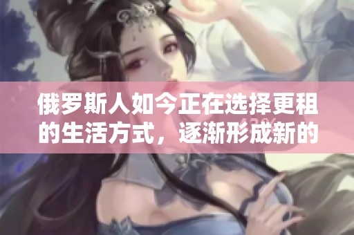 俄罗斯人如今正在选择更租的生活方式，逐渐形成新的居住趋势