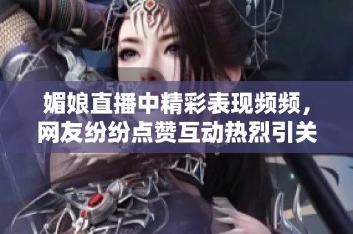 媚娘直播中精彩表现频频，网友纷纷点赞互动热烈引关注