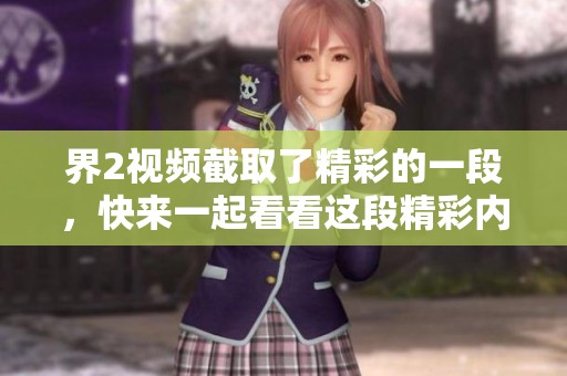 界2视频截取了精彩的一段，快来一起看看这段精彩内容吧！