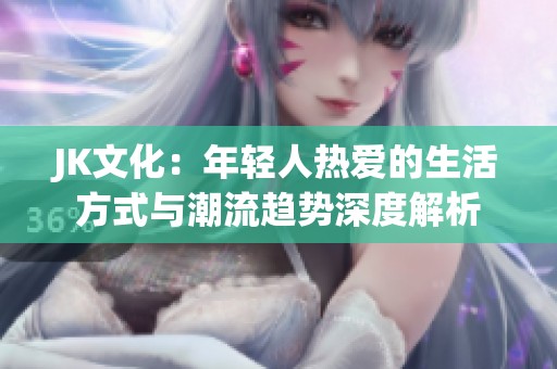 JK文化：年轻人热爱的生活方式与潮流趋势深度解析