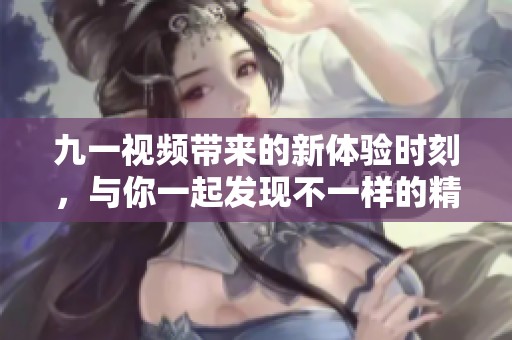 九一视频带来的新体验时刻，与你一起发现不一样的精彩内容