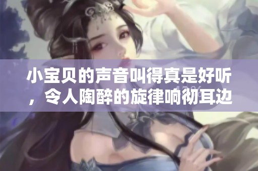小宝贝的声音叫得真是好听，令人陶醉的旋律响彻耳边