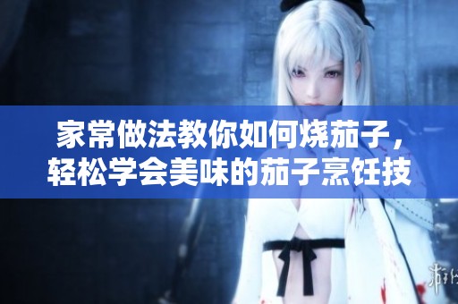 家常做法教你如何烧茄子，轻松学会美味的茄子烹饪技巧
