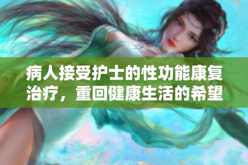病人接受护士的性功能康复治疗，重回健康生活的希望与新生