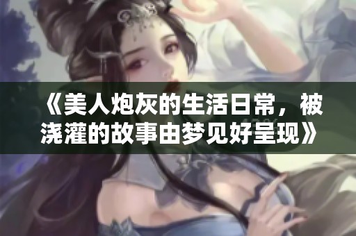 《美人炮灰的生活日常，被浇灌的故事由梦见好呈现》